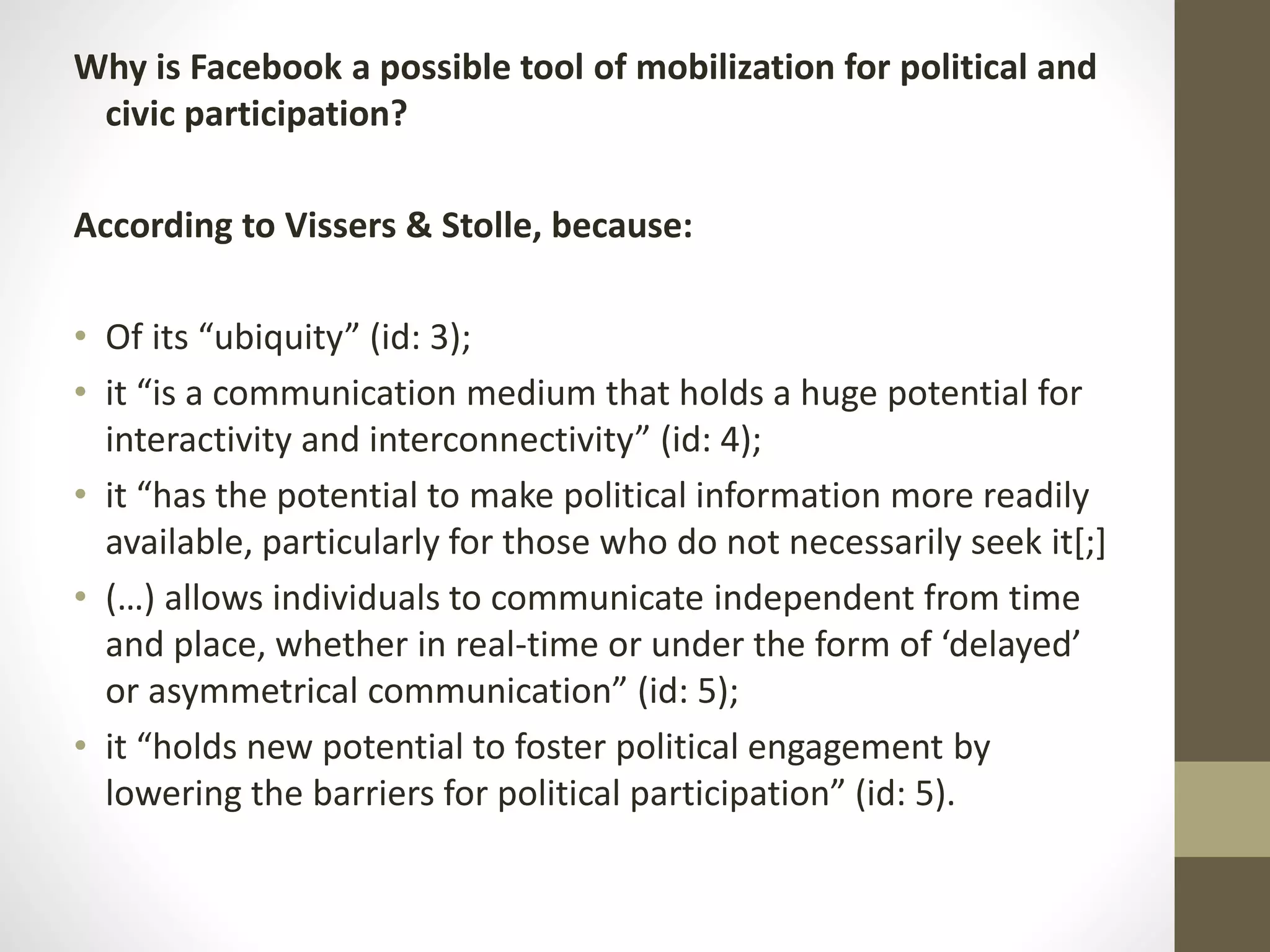 Why is Facebook a possible tool of mobilization for political and
civic participation?
According to Vissers & Stolle, because:
• Of its “ubiquity” (id: 3);
• it “is a communication medium that holds a huge potential for
interactivity and interconnectivity” (id: 4);
• it “has the potential to make political information more readily
available, particularly for those who do not necessarily seek it[;]
• (…) allows individuals to communicate independent from time
and place, whether in real-time or under the form of ‘delayed’
or asymmetrical communication” (id: 5);
• it “holds new potential to foster political engagement by
lowering the barriers for political participation” (id: 5).
 