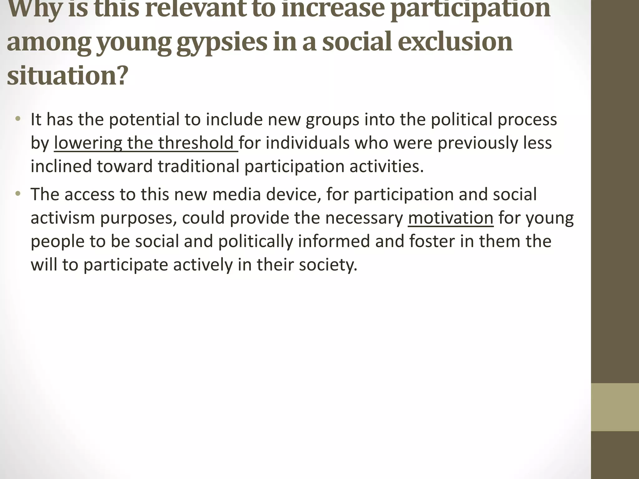 Why is this relevantto increaseparticipation
amongyoung gypsiesin a social exclusion
situation?
• It has the potential to include new groups into the political process
by lowering the threshold for individuals who were previously less
inclined toward traditional participation activities.
• The access to this new media device, for participation and social
activism purposes, could provide the necessary motivation for young
people to be social and politically informed and foster in them the
will to participate actively in their society.
 