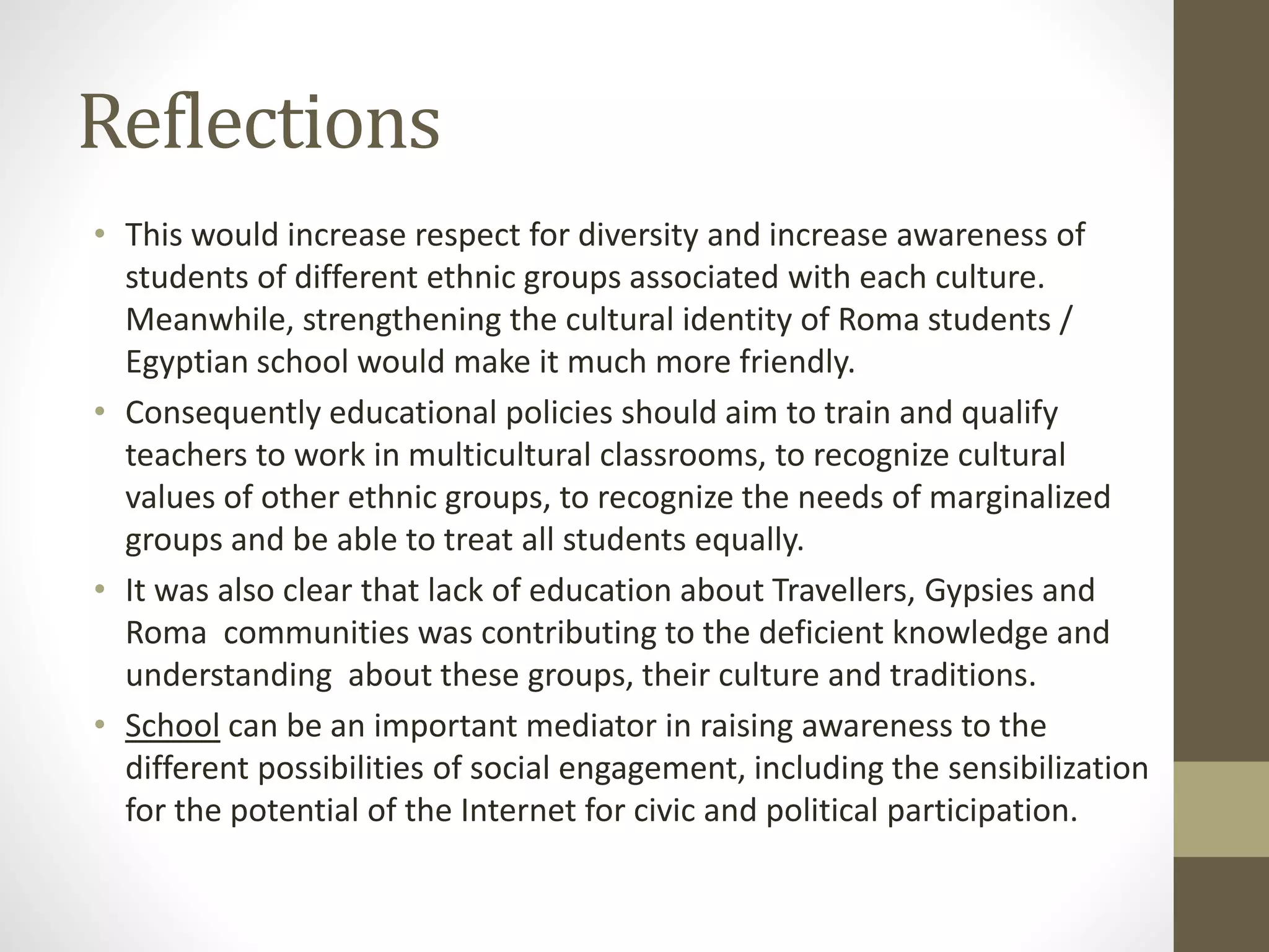 Reflections
• This would increase respect for diversity and increase awareness of
students of different ethnic groups associated with each culture.
Meanwhile, strengthening the cultural identity of Roma students /
Egyptian school would make it much more friendly.
• Consequently educational policies should aim to train and qualify
teachers to work in multicultural classrooms, to recognize cultural
values of other ethnic groups, to recognize the needs of marginalized
groups and be able to treat all students equally.
• It was also clear that lack of education about Travellers, Gypsies and
Roma communities was contributing to the deficient knowledge and
understanding about these groups, their culture and traditions.
• School can be an important mediator in raising awareness to the
different possibilities of social engagement, including the sensibilization
for the potential of the Internet for civic and political participation.
 