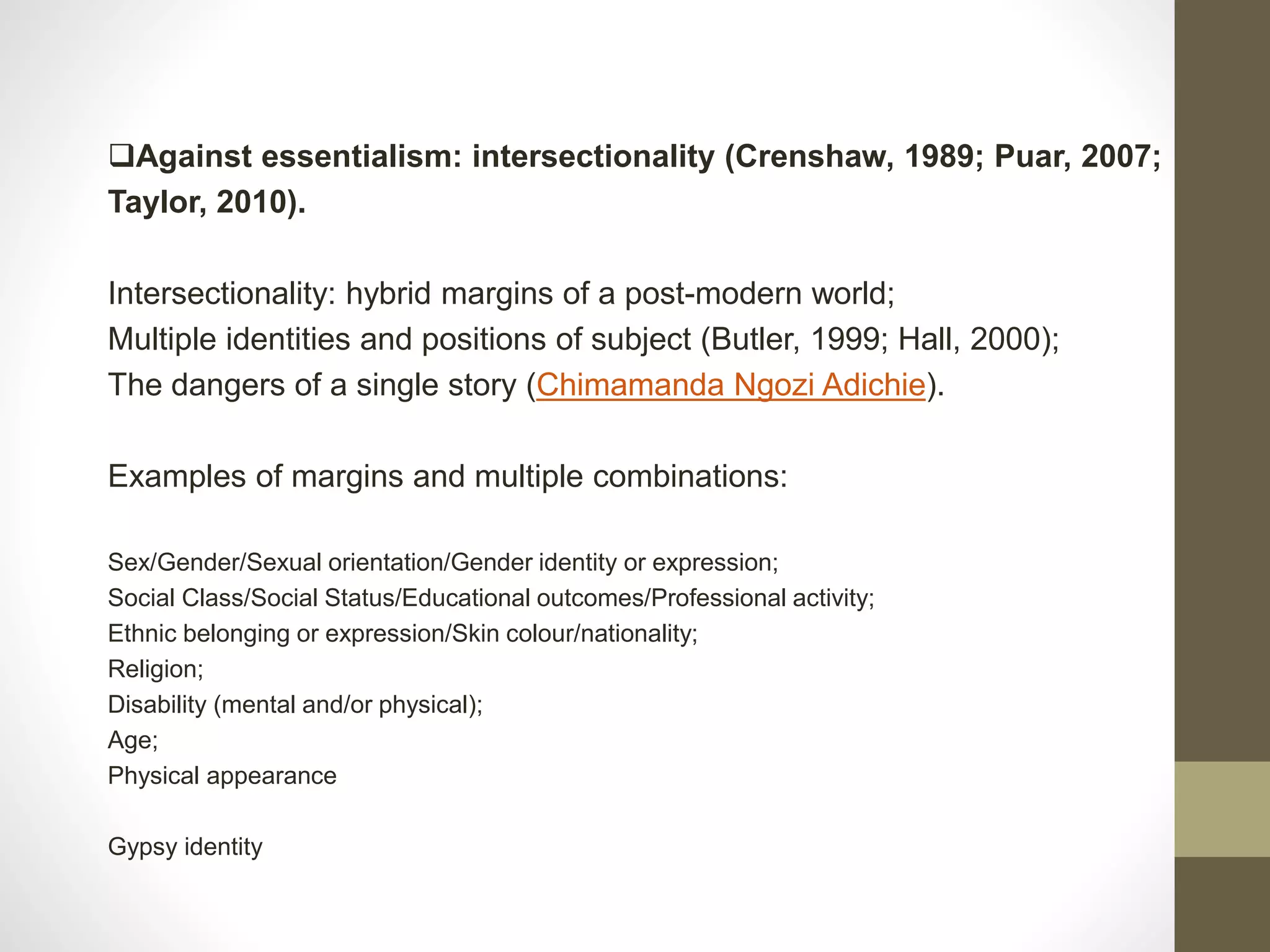 Against essentialism: intersectionality (Crenshaw, 1989; Puar, 2007;
Taylor, 2010).
Intersectionality: hybrid margins of a post-modern world;
Multiple identities and positions of subject (Butler, 1999; Hall, 2000);
The dangers of a single story (Chimamanda Ngozi Adichie).
Examples of margins and multiple combinations:
Sex/Gender/Sexual orientation/Gender identity or expression;
Social Class/Social Status/Educational outcomes/Professional activity;
Ethnic belonging or expression/Skin colour/nationality;
Religion;
Disability (mental and/or physical);
Age;
Physical appearance
Gypsy identity
 