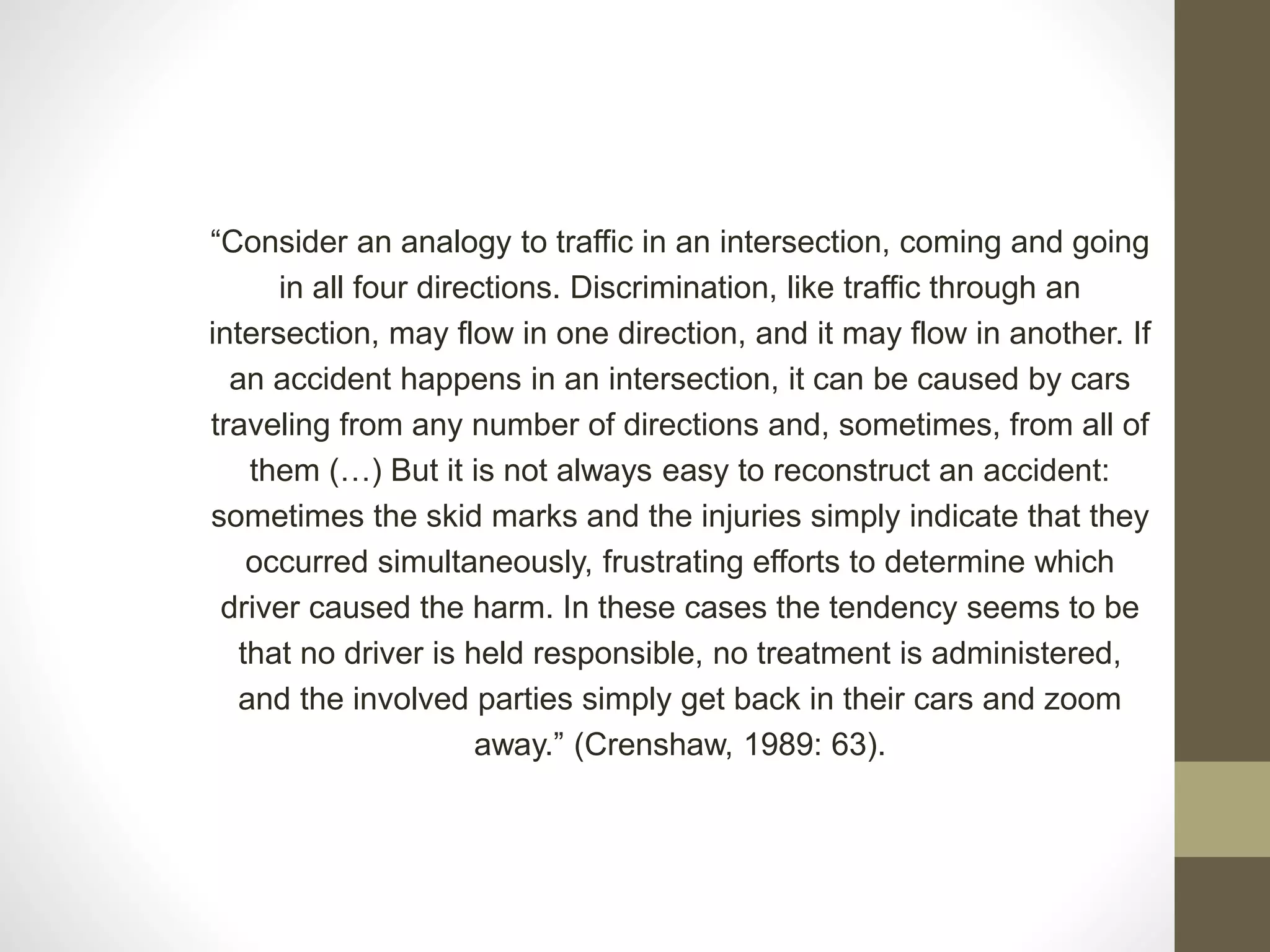 “Consider an analogy to traffic in an intersection, coming and going
in all four directions. Discrimination, like traffic through an
intersection, may flow in one direction, and it may flow in another. If
an accident happens in an intersection, it can be caused by cars
traveling from any number of directions and, sometimes, from all of
them (…) But it is not always easy to reconstruct an accident:
sometimes the skid marks and the injuries simply indicate that they
occurred simultaneously, frustrating efforts to determine which
driver caused the harm. In these cases the tendency seems to be
that no driver is held responsible, no treatment is administered,
and the involved parties simply get back in their cars and zoom
away.” (Crenshaw, 1989: 63).
 