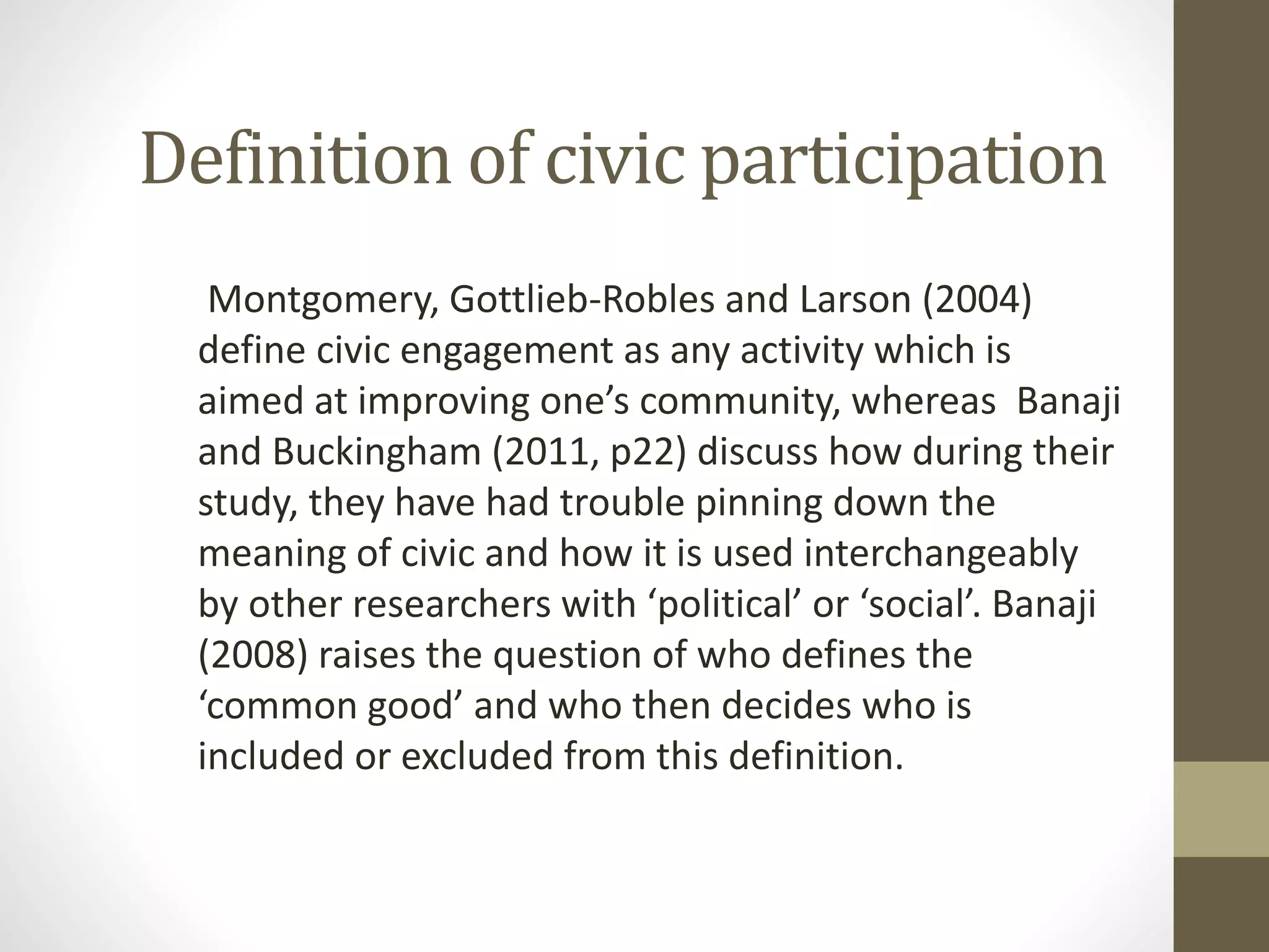 Definition of civic participation
Montgomery, Gottlieb-Robles and Larson (2004)
define civic engagement as any activity which is
aimed at improving one’s community, whereas Banaji
and Buckingham (2011, p22) discuss how during their
study, they have had trouble pinning down the
meaning of civic and how it is used interchangeably
by other researchers with ‘political’ or ‘social’. Banaji
(2008) raises the question of who defines the
‘common good’ and who then decides who is
included or excluded from this definition.
 