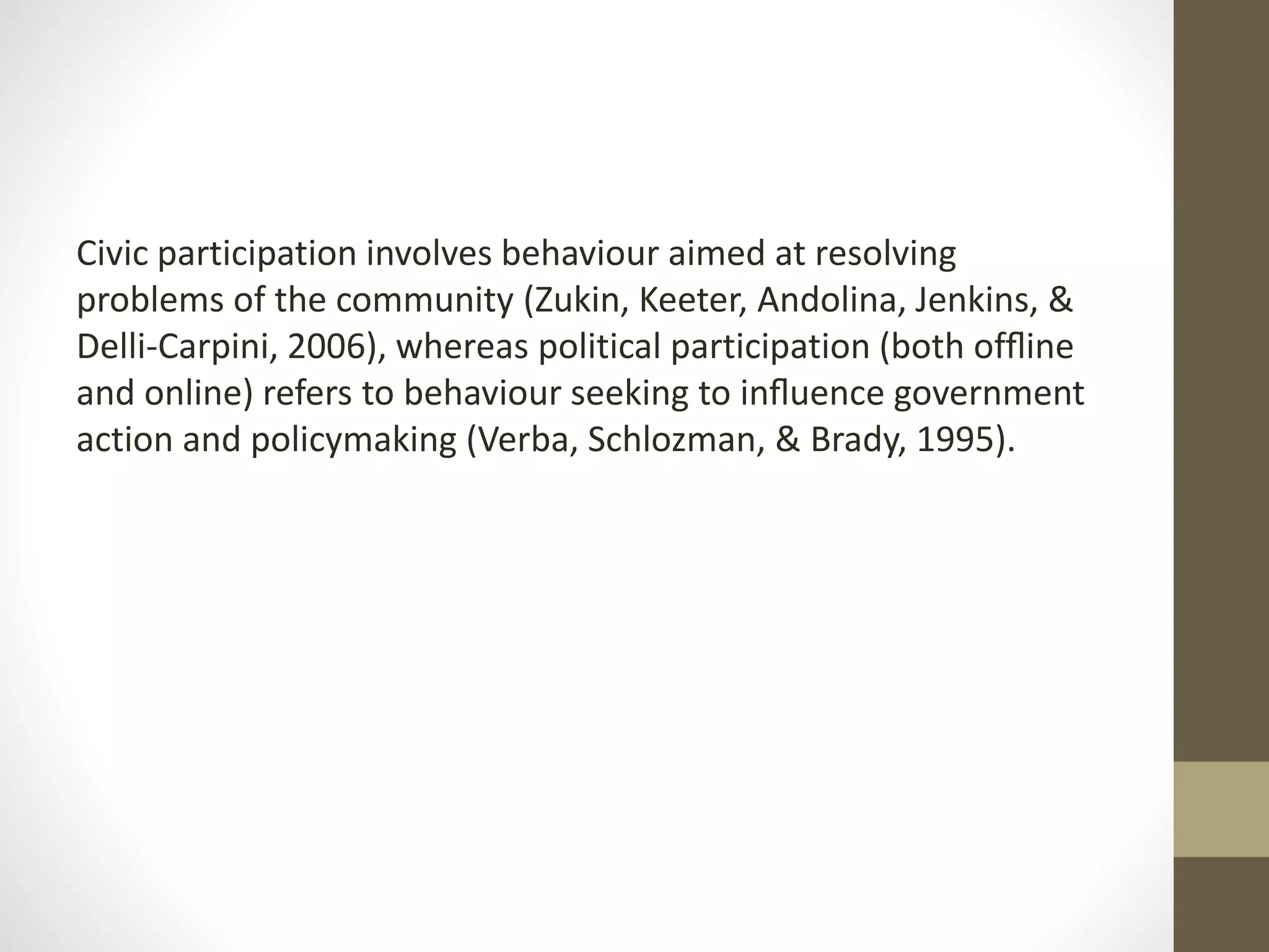 Civic participation involves behaviour aimed at resolving
problems of the community (Zukin, Keeter, Andolina, Jenkins, &
Delli-Carpini, 2006), whereas political participation (both ofﬂine
and online) refers to behaviour seeking to inﬂuence government
action and policymaking (Verba, Schlozman, & Brady, 1995).
 