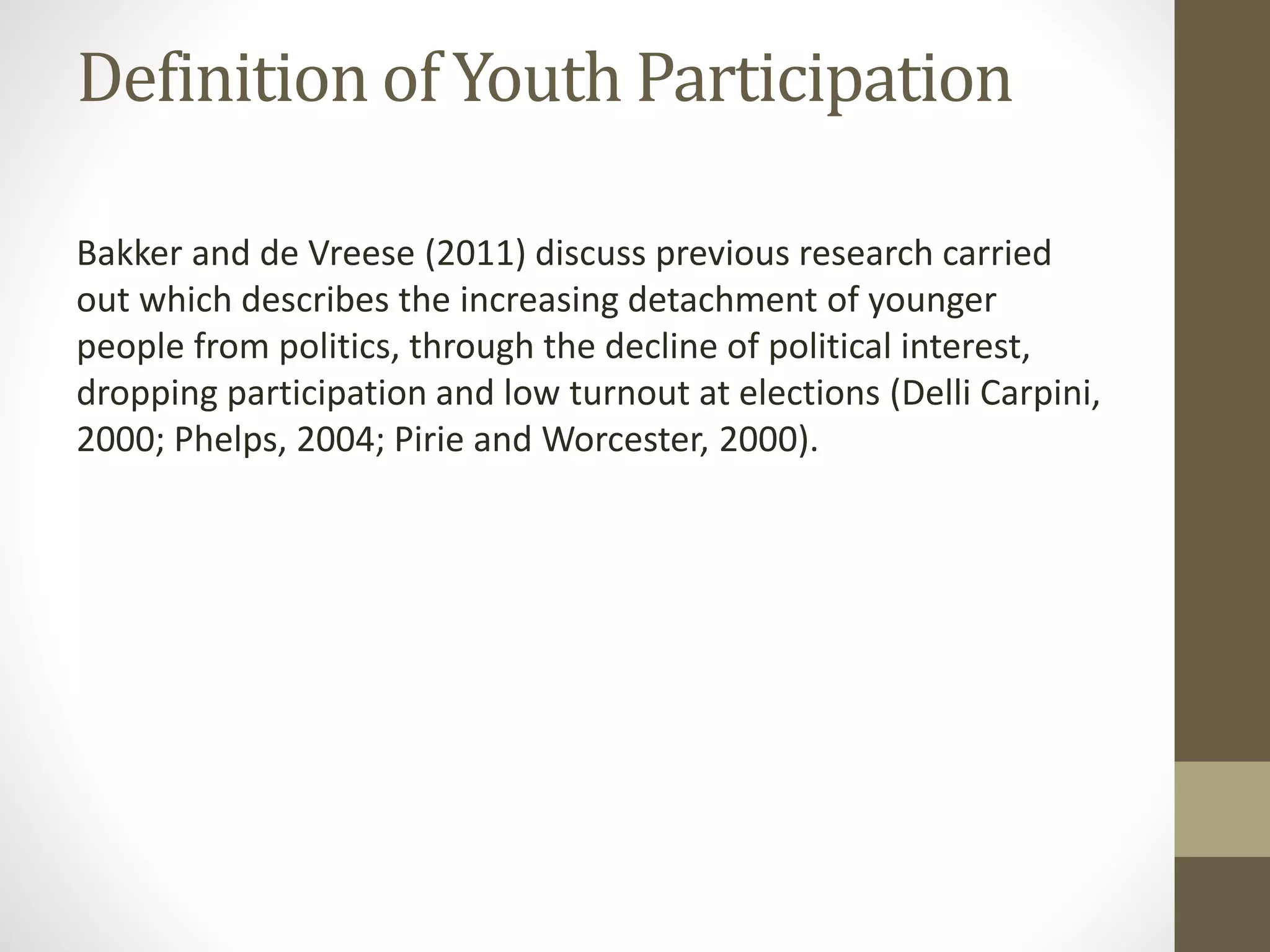 Definition of Youth Participation
Bakker and de Vreese (2011) discuss previous research carried
out which describes the increasing detachment of younger
people from politics, through the decline of political interest,
dropping participation and low turnout at elections (Delli Carpini,
2000; Phelps, 2004; Pirie and Worcester, 2000).
 