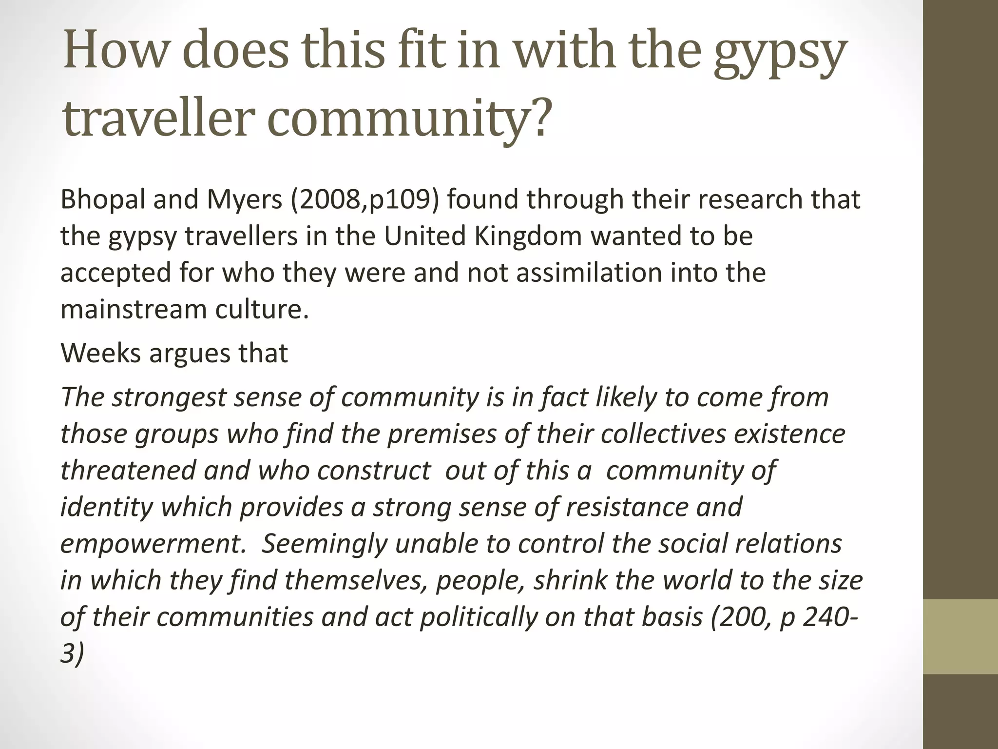 How does this fit in with the gypsy
traveller community?
Bhopal and Myers (2008,p109) found through their research that
the gypsy travellers in the United Kingdom wanted to be
accepted for who they were and not assimilation into the
mainstream culture.
Weeks argues that
The strongest sense of community is in fact likely to come from
those groups who find the premises of their collectives existence
threatened and who construct out of this a community of
identity which provides a strong sense of resistance and
empowerment. Seemingly unable to control the social relations
in which they find themselves, people, shrink the world to the size
of their communities and act politically on that basis (200, p 240-
3)
 