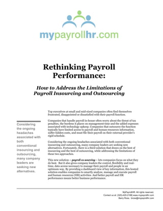 Rethinking Payroll
Performance:
How to Address the Limitations of
Payroll Insourcing and Outsourcing
Top executives at small and mid-sized companies often find themselves
frustrated, disappointed or dissatisfied with their payroll function.
Companies that handle payroll in-house often worry about the threat of tax
penalties, the burdens it places on management time and the added expenses
associated with technology upkeep. Companies that outsource the function
typically have limited access to payroll and human resources information,
suffer hidden costs, and must file their payroll on their external provider’s
rigid schedule.
Considering the ongoing headaches associated with both conventional
insourcing and outsourcing, many company leaders are seeking new
alternatives. Fortunately, there is a third solution that draws on the best of
insourcing and the best of outsourcing, while addressing the limitations of
these two approaches.
This new solution – payroll co-sourcing – lets companies focus on what they
do best. But it also gives company leaders the control, flexibility and real-
time, data access necessary to manage their payroll and people in an
optimum way. By providing a dashboard view of key information, this hosted
solution enables companies to smartly analyze, manage and execute payroll
and human resources (HR) activities. And better payroll and HR
performance means better business performance.
Considering
the ongoing
headaches
associated with
both
conventional
insourcing and
outsourcing,
many company
leaders are
seeking new
alternatives.
MyPayrollHR. All rights reserved.
Contact us at: (320)-420-2188| www.mypayrollhr.com
Barry Ross; bross@mypayrollhr.com
 