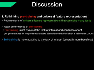 Discussion
1. Rethinking pre-training and universal feature representations
- Requirements of universal feature representations that can solve many tasks 
 
- Weak performance of pre-training 
: Pre-training is not aware of the task of interest and can fail to adapt 
(ex. good features for ImageNet may discard positional information which is needed for COCO) 
 
- Self-training is more adaptive to the task of interest (generally more beneﬁcial)
 