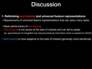 Discussion
1. Rethinking pre-training and universal feature representations
- Requirements of universal feature representations that can solve many tasks 
 
- Weak performance of pre-training 
: Pre-training is not aware of the task of interest and can fail to adapt 
(ex. good features for ImageNet may discard positional information which is needed for COCO) 
 
- Self-training is more adaptive to the task of interest (generally more beneﬁcial)
 