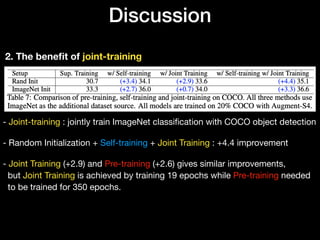 Discussion
2. The beneﬁt of joint-training
- Joint-training : jointly train ImageNet classiﬁcation with COCO object detection 
 
- Random Initialization + Self-training + Joint Training : +4.4 improvement 
 
- Joint Training (+2.9) and Pre-training (+2.6) gives similar improvements, 
but Joint Training is achieved by training 19 epochs while Pre-training needed  
to be trained for 350 epochs.
 