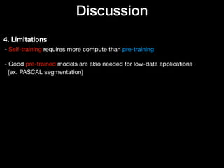 Discussion
4. Limitations
- Self-training requires more compute than pre-training 
 
- Good pre-trained models are also needed for low-data applications 
(ex. PASCAL segmentation)
 