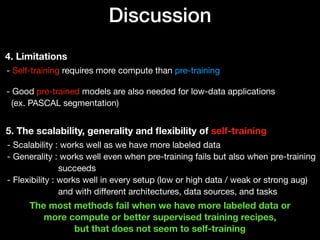 Discussion
4. Limitations
- Self-training requires more compute than pre-training 
 
- Good pre-trained models are also needed for low-data applications 
(ex. PASCAL segmentation)
5. The scalability, generality and ﬂexibility of self-training
- Scalability : works well as we have more labeled data 
- Generality : works well even when pre-training fails but also when pre-training 
succeeds 
- Flexibility : works well in every setup (low or high data / weak or strong aug) 
and with diﬀerent architectures, data sources, and tasks
The most methods fail when we have more labeled data or
more compute or better supervised training recipes, 
but that does not seem to self-training
 
