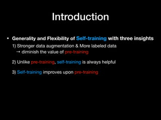 Introduction
• Generality and Flexibility of Self-training with three insights 
 
1) Stronger data augmentation & More labeled data 
→ diminish the value of pre-training 
 
2) Unlike pre-training, self-training is always helpful 
 
3) Self-training improves upon pre-training
 