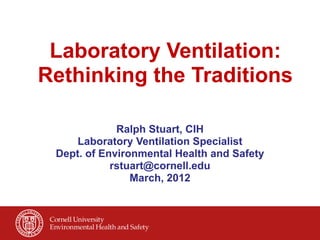 Laboratory Ventilation:
Rethinking the Traditions

             Ralph Stuart, CIH 
    Laboratory Ventilation Specialist 
 Dept. of Environmental Health and Safety 
            rstuart@cornell.edu 
                March, 2012
 