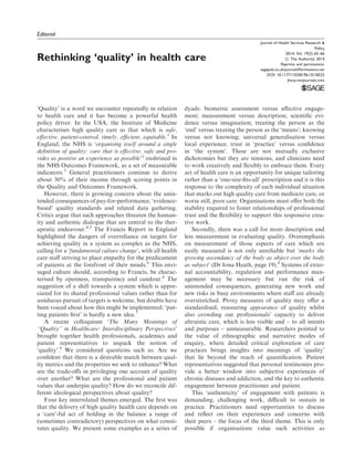 Editorial
Rethinking ‘quality’ in health care
‘Quality’ is a word we encounter repeatedly in relation
to health care and it has become a powerful health
policy driver. In the USA, the Institute of Medicine
characterises high quality care as that which is safe,
eﬀective, patient-centred, timely, eﬃcient, equitable.1
In
England, the NHS is ‘organising itself around a single
deﬁnition of quality: care that is eﬀective, safe and pro-
vides as positive an experience as possible’2
enshrined in
the NHS Outcomes Framework, as a set of measurable
indicators.3
General practitioners continue to derive
about 30% of their income through scoring points in
the Quality and Outcomes Framework.
However, there is growing concern about the unin-
tended consequences of pay-for-performance, ‘evidence-
based’ quality standards and related data gathering.
Critics argue that such approaches threaten the human-
ity and authentic dialogue that are central to the ther-
apeutic endeavour.4,5
The Francis Report in England
highlighted the dangers of overreliance on targets for
achieving quality in a system as complex as the NHS,
calling for a ‘fundamental culture change’, with all health
care staﬀ striving to place empathy for the predicament
of patients at the forefront of their minds.6
This envi-
saged culture should, according to Francis, be charac-
terised by openness, transparency and candour.6
The
suggestion of a shift towards a system which is appre-
ciated for its shared professional values rather than for
assiduous pursuit of targets is welcome, but doubts have
been voiced about how this might be implemented; ‘put-
ting patients ﬁrst’ is hardly a new idea.7
A recent colloquium ‘The Many Meanings of
‘‘Quality’’ in Healthcare: Interdisciplinary Perspectives’
brought together health professionals, academics and
patient representatives to unpack the notion of
‘quality’.8
We considered questions such as: Are we
conﬁdent that there is a desirable match between qual-
ity metrics and the properties we seek to enhance? What
are the trade-oﬀs in privileging one account of quality
over another? What are the professional and patient
values that underpin quality? How do we reconcile dif-
ferent ideological perspectives about quality?
Four key interrelated themes emerged. The ﬁrst was
that the delivery of high quality health care depends on
a ‘care’-ful act of holding in the balance a range of
(sometimes contradictory) perspectives on what consti-
tutes quality. We present some examples as a series of
dyads: biometric assessment versus aﬀective engage-
ment; measurement versus description; scientiﬁc evi-
dence versus imagination; treating the person as the
‘end’ versus treating the person as the ‘means’; knowing
versus not knowing; universal generalisation versus
local experience; trust in ‘practice’ versus conﬁdence
in ‘the system’. These are not mutually exclusive
dichotomies but they are tensions, and clinicians need
to work creatively and ﬂexibly to embrace them. Every
act of health care is an opportunity for unique tailoring
rather than a ‘one-size-ﬁts-all’ prescription and it is this
response to the complexity of each individual situation
that marks out high quality care from mediocre care, or
worse still, poor care. Organisations must oﬀer both the
stability required to foster relationships of professional
trust and the ﬂexibility to support this responsive crea-
tive work.
Secondly, there was a call for more description and
less measurement in evaluating quality. Overemphasis
on measurement of those aspects of care which are
easily measured is not only unreliable but ‘marks the
growing ascendancy of the body as object over the body
as subject’ (Dr Iona Heath, page 19).8
Systems of exter-
nal accountability, regulation and performance man-
agement may be necessary but run the risk of
unintended consequences, generating new work and
new risks in busy environments where staﬀ are already
overstretched. Proxy measures of quality may oﬀer a
standardised, reassuring appearance of quality whilst
also crowding out professionals’ capacity to deliver
altruistic care, which is less visible and – to all intents
and purposes – unmeasurable. Researchers pointed to
the value of ethnographic and narrative modes of
enquiry, where detailed critical exploration of care
practices brings insights into meanings of ‘quality’
that lie beyond the reach of quantiﬁcation. Patient
representatives suggested that personal testimonies pro-
vide a better window into subjective experiences of
chronic diseases and addiction, and the key to authentic
engagement between practitioner and patient.
This ‘authenticity’ of engagement with patients is
demanding, challenging work, diﬃcult to sustain in
practice. Practitioners need opportunities to discuss
and reﬂect on their experiences and concerns with
their peers – the focus of the third theme. This is only
possible if organisations value such activities as
Journal of Health Services Research &
Policy
2014, Vol. 19(2) 65–66
! The Author(s) 2014
Reprints and permissions:
sagepub.co.uk/journalsPermissions.nav
DOI: 10.1177/1355819613518522
jhsrp.rsmjournals.com
 