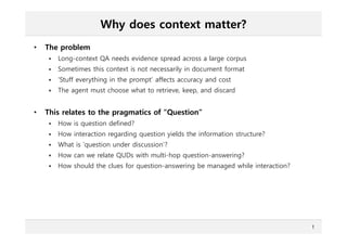 Why does context matter?
• The problem
 Long-context QA needs evidence spread across a large corpus
 Sometimes this context is not necessarily in document format
 ‘Stuff everything in the prompt' affects accuracy and cost
 The agent must choose what to retrieve, keep, and discard
• This relates to the pragmatics of “Question”
 How is question defined?
 How interaction regarding question yields the information structure?
 What is ‘question under discussion’?
 How can we relate QUDs with multi-hop question-answering?
 How should the clues for question-answering be managed while interaction?
1
 