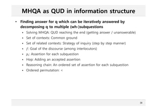 MHQA as QUD in information structure
• Finding answer for q which can be iteratively answered by
decomposing q to multiple (wh-)subquestions
 Solving MHQA: QUD reaching the end (getting answer / unanswerable)
 Set of contexts: Common ground
 Set of related contexts: Strategy of inquiry (step by step manner)
 : Goal of the discourse (among interlocutors)
 ௜: Assertion for each subquestion
 Hop: Adding an accepted assertion
 Reasoning chain: An ordered set of assertion for each subquestion
 Ordered permutation: <
38
 