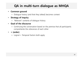 QA in multi-turn dialogue as MHQA
• Common ground
 Dialogue history (and that they talked) becomes context
• Strategy of inquiry
 “Relevant” contents of dialogue history
• Goal of the discourse
 Continuing the conversation based on the premise that all participants
comprehends the utterances of each other
• < (order)
 Logical + Temporal factors both apply
39
 