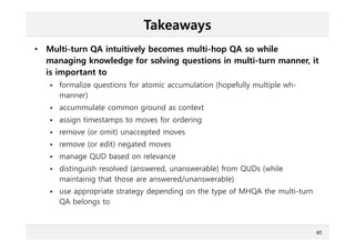 Takeaways
• Multi-turn QA intuitively becomes multi-hop QA so while
managing knowledge for solving questions in multi-turn manner, it
is important to
 formalize questions for atomic accumulation (hopefully multiple wh-
manner)
 accummulate common ground as context
 assign timestamps to moves for ordering
 remove (or omit) unaccepted moves
 remove (or edit) negated moves
 manage QUD based on relevance
 distinguish resolved (answered, unanswerable) from QUDs (while
maintainig that those are answered/unanswerable)
 use appropriate strategy depending on the type of MHQA the multi-turn
QA belongs to
40
 