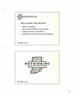 ~
    W
R E T H I N K~l::-:"N=-=G:-=:-R
                                        'n
                                             =e D=-I:-::S:-=T~R-:-:I   C:::"':::T::-::'I':'":'N-=G




                  Why consider maps like this?
                            More competition
                            More accountability for lawmakers
                            Easier access to lawmakers
                            Easier/less costly election administration



",.••
   _    • R'M'tIMotfca6f

f .. Indllll Secret.irJ If SIlIe Todd Roklta
   ,'




                                 --,------------~----
                                RETHINKING
                                               REDISTRICTING
                                                                                                     •

                                                           .--~
                                                                -
                                                                .
                                                           --            --
~.-       ~1,..orlIeeef
~_      ' Ildlu SeamIJ.f Slitl TOOdlDiiti




                                                                                                         12
 