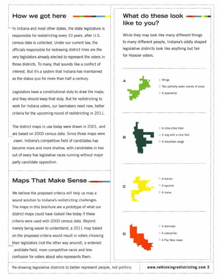 .1
'1   How we got here                                                      What do these look                                     -
                                                                          like to you?
Ln      Indiana and most other states, the state legislature is
     responsible for redistricting every 10 years, after U.S.             While they may look like many different things

     census data is collected. Under our current law, the                to many different people, Indiana's oddly shaped

     officials responsible for redrawing district lines are the           legislative districts look like anything but fair

     very legislators already elected to represent the voters in          for Hoosier voters.

     those districts. To many, that sounds like a conflict of

     interest. But it's a system that Indiana has maintained
     as the status quo for more than half a century.                                             OWings
                                                                          A
                                                                                                 o   Two partially eaten pieces of pizza

     Legislators have a constitutional duty to draw the maps,                                   o    A spaceship

     and they should keep that duty. But for redistricting to

     work for Indiana voters, our lawmakers need new, better

     criteria for the upcoming round of redistricting in 201l.


     The district maps in use today were drawn in 2001, and                                     o    A choo-choo train

     are based on 2000 census data. Since those maps were                                       o    A dog with a club foot
                                                                          B
     .rawn, Indiana's competitive field of candidates has                                       o    A mountain range

     become more and more shallow, with candidates in two
     out of every five legislative races running without major
     party candidate opposition.



                                                                                                o
     Maps That Make Sense                                         _                                  A tractor


                                                                          c                     o    A squirrel


     We believe the proposed criteria will help us map a                                        o    A llama


     sound solution to Indiana's redistricting challenges.
     The maps in this brochure are a prototype of what our
     district maps could have looked like today if these
     criteria were used with 2000 census data. Beyond
                                                                                                o    A staircase
     merely being easier to understand, a 2011 map based
                                                                          o                     o    A caterpillar
     on the proposed criteria would result in voters choosing
                                                                                                o    A Pac Man maze
     their legislators (not the other way around), a widened
     .andidate field, more competitive races and less
     confusion for voters about who represents them.

     Re-drawing legislative districts to better represent people, not politics.          www.rethinlkingredistricting.com                  3
 