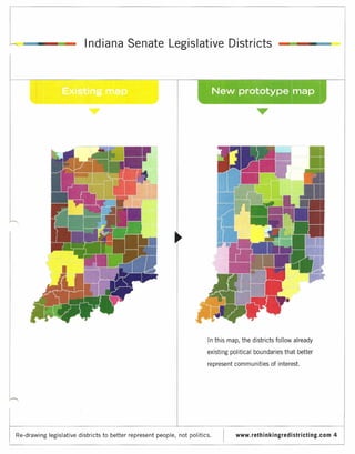 Ind iana Senate Legislative Districts




                                                                           In this map, the districts follow already

                                                                           existing political boundaries that better

                                                                           represent communities of interest.




Re-drawing legislative districts   to better represent people, not politics.          www.rethinkingredistricting.com   4
 