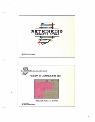 •
                                                                 •
                                                                 •
                                    RETHINKING
                                                  REDISTRICTING




I'I~_   ~   F"foItII/lltofllC4l.'

" ~"        ladilo SeuetlfJ of Slatelodd lolita




~
R E T H I N K~I:-::-N::-::G:--=R-=E'="D':"':I       S=-=T=-=R::":"I'="C T=-:-::-IN-=-=G




   lfiJE Problem 1: Communities                                                           split




                                                  Rockport, IN house districts
.•.
 "i'"l FtMINocr.e..,
~ __        lililo Seuetlry.f Sial! Toddlolita




                                                                                                  1
 