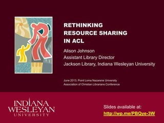 RETHINKING
RESOURCE SHARING
IN ACL
Alison Johnson
Assistant Library Director
Jackson Library, Indiana Wesleyan University
June 2013, Point Loma Nazarene University
Association of Christian Librarians Conference
Slides available at:
http://wp.me/PBQye-3W
 