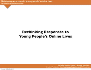 Rethinking responses to young peopleʼs online lives
 Participation, protection, provision




                              Rethinking Responses to
                             Young People’s Online Lives




                                                               EU Safer Internet Forum - October 20th 2011
                                             Practical Participation - tim@practicalparticipation.co.uk | @timdavies
Thursday, 20 October 2011
 