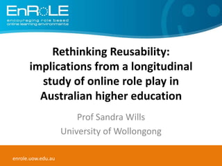 Rethinking Reusability: implications from a longitudinal study of online role play in Australian higher education Prof Sandra Wills University of Wollongong enrole.uow.edu.au 