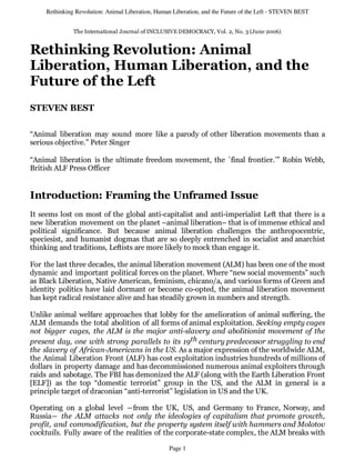 Rethinking Revolution: Animal Liberation, Human Liberation, and the Future of the Left - STEVEN BEST


               The International Journal of INCLUSIVE DEMOCRACY, Vol. 2, No. 3 (June 2006)


Rethinking Revolution: Animal
Liberation, Human Liberation, and the
Future of the Left
STEVEN BEST

“Animal liberation may sound more like a parody of other liberation movements than a
serious objective.” Peter Singer

“Animal liberation is the ultimate freedom movement, the `final frontier.’” Robin Webb,
British ALF Press Officer


Introduction: Framing the Unframed Issue
It seems lost on most of the global anti-capitalist and anti-imperialist Left that there is a
new liberation movement on the planet –animal liberation– that is of immense ethical and
political significance. But because animal liberation challenges the anthropocentric,
speciesist, and humanist dogmas that are so deeply entrenched in socialist and anarchist
thinking and traditions, Leftists are more likely to mock than engage it.

For the last three decades, the animal liberation movement (ALM) has been one of the most
dynamic and important political forces on the planet. Where “new social movements” such
as Black Liberation, Native American, feminism, chicano/a, and various forms of Green and
identity politics have laid dormant or become co-opted, the animal liberation movement
has kept radical resistance alive and has steadily grown in numbers and strength.

Unlike animal welfare approaches that lobby for the amelioration of animal suffering, the
ALM demands the total abolition of all forms of animal exploitation. Seeking empty cages
not bigger cages, the ALM is the major anti-slavery and abolitionist movement of the
present day, one with strong parallels to its 19th century predecessor struggling to end
the slavery of African-Americans in the US. As a major expression of the worldwide ALM,
the Animal Liberation Front (ALF) has cost exploitation industries hundreds of millions of
dollars in property damage and has decommissioned numerous animal exploiters through
raids and sabotage. The FBI has demonized the ALF (along with the Earth Liberation Front
[ELF]) as the top “domestic terrorist” group in the US, and the ALM in general is a
principle target of draconian “anti-terrorist” legislation in US and the UK.

Operating on a global level ―from the UK, US, and Germany to France, Norway, and
Russia― the ALM attacks not only the ideologies of capitalism that promote growth,
profit, and commodification, but the property system itself with hammers and Molotov
cocktails. Fully aware of the realities of the corporate-state complex, the ALM breaks with

                                                   Page 1
 