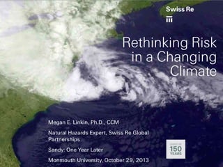 Rethinking Risk
in a Changing
Climate

Megan E. Linkin, Ph.D., CCM
Natural Hazards Expert, Swiss Re Global
Partnerships
Sandy: One Year Later
Monmouth University, October 29, 2013

 