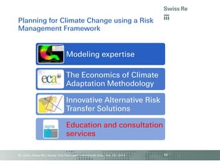 Planning for Climate Change using a Risk
Management Framework

Modeling expertise

The Economics of Climate
Adaptation Methodology
Innovative Alternative Risk
Transfer Solutions

Education and consultation
services
M. Linkin, Swiss Re | Sandy: One Year Later | Monmouth Univ., Oct. 29, 2013

11

 