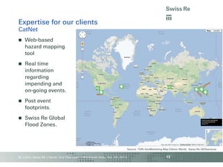 Expertise for our clients
CatNet


Web-based
hazard mapping
tool



Real time
information
regarding
impending and
on-going events.



Post event
footprints.



Swiss Re Global
Flood Zones.

Source: ©GfK GeoMarketing Map Edition World, Swiss Re GEOservices

M. Linkin, Swiss Re | Sandy: One Year Later | Monmouth Univ., Oct. 29, 2013

13

 