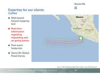 Expertise for our clients
CatNet


Web-based
hazard mapping
tool



Real time
information
regarding
impending and
on-going events.



Post event
footprints.



Swiss Re Global
Flood Zones.

Source: ©GfK GeoMarketing Map Edition World, Swiss Re GEOservices

M. Linkin, Swiss Re | Sandy: One Year Later | Monmouth Univ., Oct. 29, 2013

15

 