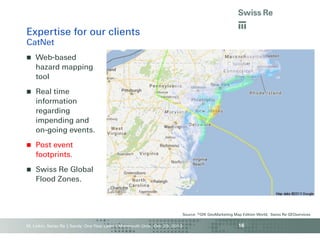 Expertise for our clients
CatNet


Web-based
hazard mapping
tool



Real time
information
regarding
impending and
on-going events.



Post event
footprints.



Swiss Re Global
Flood Zones.

Source: ©GfK GeoMarketing Map Edition World, Swiss Re GEOservices

M. Linkin, Swiss Re | Sandy: One Year Later | Monmouth Univ., Oct. 29, 2013

16

 