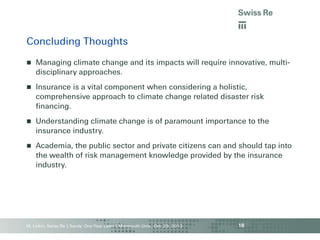 Concluding Thoughts


Managing climate change and its impacts will require innovative, multidisciplinary approaches.



Insurance is a vital component when considering a holistic,
comprehensive approach to climate change related disaster risk
financing.



Understanding climate change is of paramount importance to the
insurance industry.



Academia, the public sector and private citizens can and should tap into
the wealth of risk management knowledge provided by the insurance
industry.

M. Linkin, Swiss Re | Sandy: One Year Later | Monmouth Univ., Oct. 29, 2013

18

 