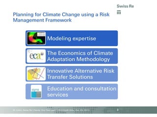 Planning for Climate Change using a Risk
Management Framework

Modeling expertise

The Economics of Climate
Adaptation Methodology
Innovative Alternative Risk
Transfer Solutions

Education and consultation
services
M. Linkin, Swiss Re | Sandy: One Year Later | Monmouth Univ., Oct. 29, 2013

3

 