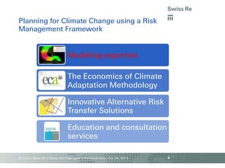 Planning for Climate Change using a Risk
Management Framework

Modeling expertise

The Economics of Climate
Adaptation Methodology
Innovative Alternative Risk
Transfer Solutions

Education and consultation
services
M. Linkin, Swiss Re | Sandy: One Year Later | Monmouth Univ., Oct. 29, 2013

4

 