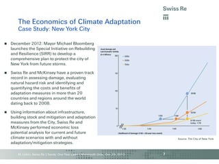 The Economics of Climate Adaptation
Case Study: New York City


December 2012: Mayor Michael Bloomberg
launches the Special Initiative on Rebuilding
and Resilience (SIRR) to develop a
comprehensive plan to protect the city of
New York from future storms.



Swiss Re and McKinsey have a proven track
record in assessing damage, evaluating
natural hazard risk and identifying and
quantifying the costs and benefits of
adaptation measures in more than 20
countries and regions around the world
dating back to 2008.



Using information about infrastructure,
building stock and mitigation and adaptation
measures from the City, Swiss Re and
McKinsey performed economic loss
potential analysis for current and future
climate scenarios with and without
adaptation/mitigation strategies.
M. Linkin, Swiss Re | Sandy: One Year Later | Monmouth Univ., Oct. 29, 2013

Source: The City of New York

7

 