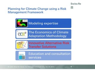 Planning for Climate Change using a Risk
Management Framework

Modeling expertise

The Economics of Climate
Adaptation Methodology
Innovative Alternative Risk
Transfer Solutions

Education and consultation
services
M. Linkin, Swiss Re | Sandy: One Year Later | Monmouth Univ., Oct. 29, 2013

8

 