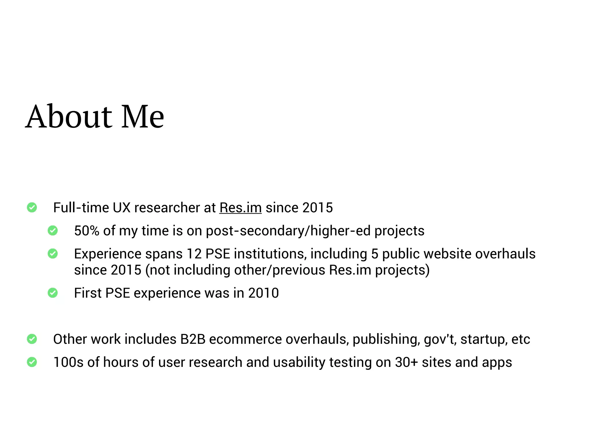 About Me
Full-time UX researcher at Res.im since 2015
50% of my time is on post-secondary/higher-ed projects
Experience spans 12 PSE institutions, including 5 public website overhauls
since 2015 (not including other/previous Res.im projects)
First PSE experience was in 2010
Other work includes B2B ecommerce overhauls, publishing, gov't, startup, etc
100s of hours of user research and usability testing on 30+ sites and apps
 