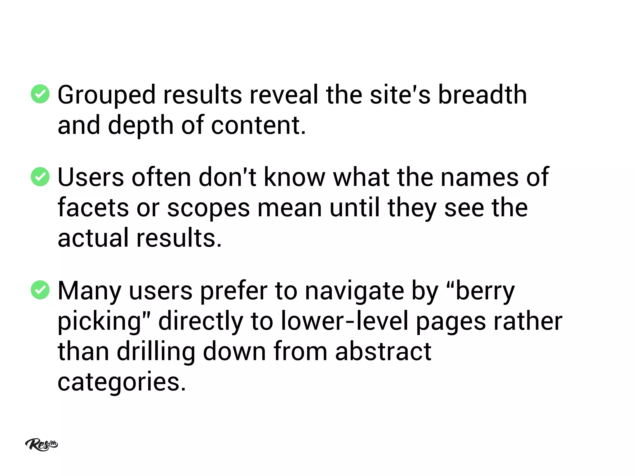 Grouped results reveal the site’s breadth
and depth of content.
Users often don't know what the names of
facets or scopes mean until they see the
actual results.
Many users prefer to navigate by “berry
picking” directly to lower-level pages rather
than drilling down from abstract
categories.
 