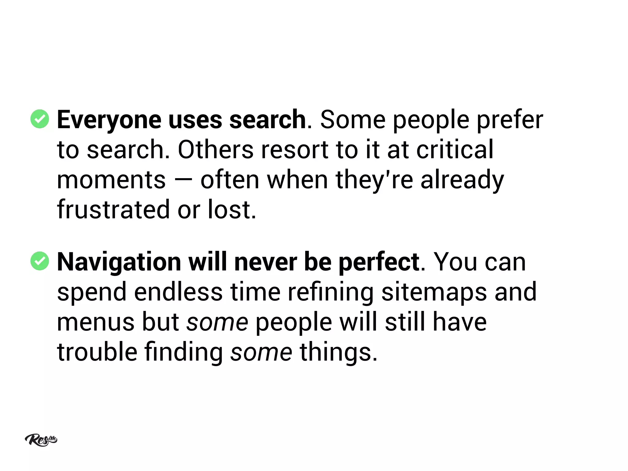 Everyone uses search. Some people prefer
to search. Others resort to it at critical
moments — often when they’re already
frustrated or lost.
Navigation will never be perfect. You can
spend endless time reﬁning sitemaps and
menus but some people will still have
trouble ﬁnding some things.
 