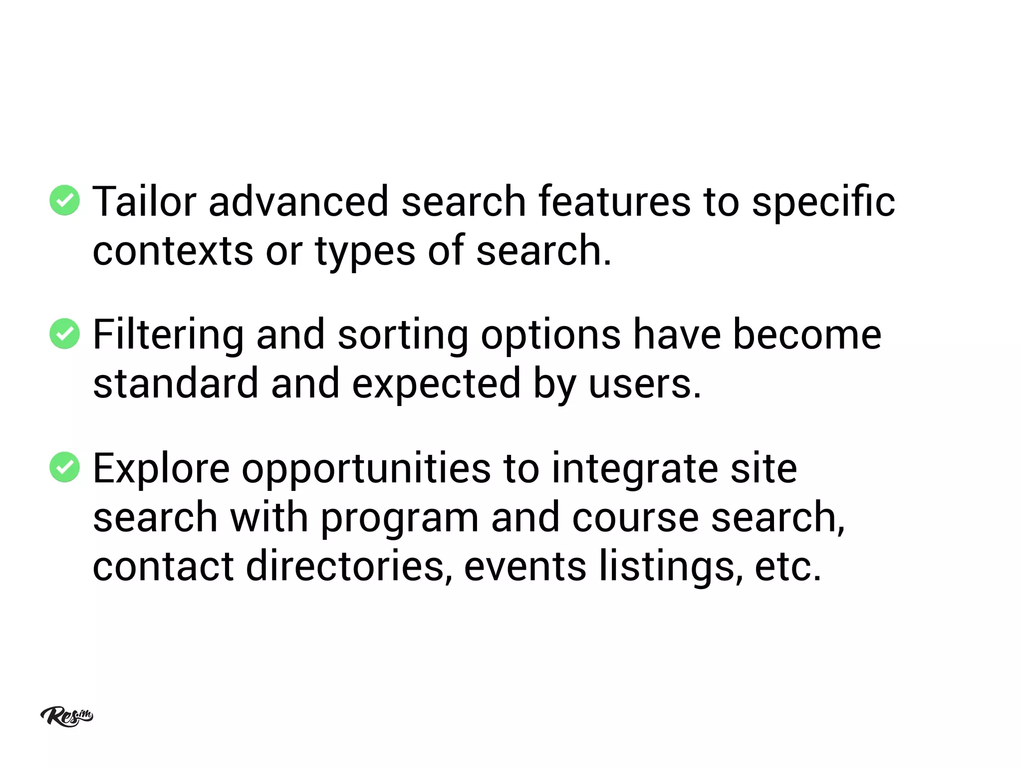 Tailor advanced search features to speciﬁc
contexts or types of search.
Filtering and sorting options have become
standard and expected by users.
Explore opportunities to integrate site
search with program and course search,
contact directories, events listings, etc.
 
