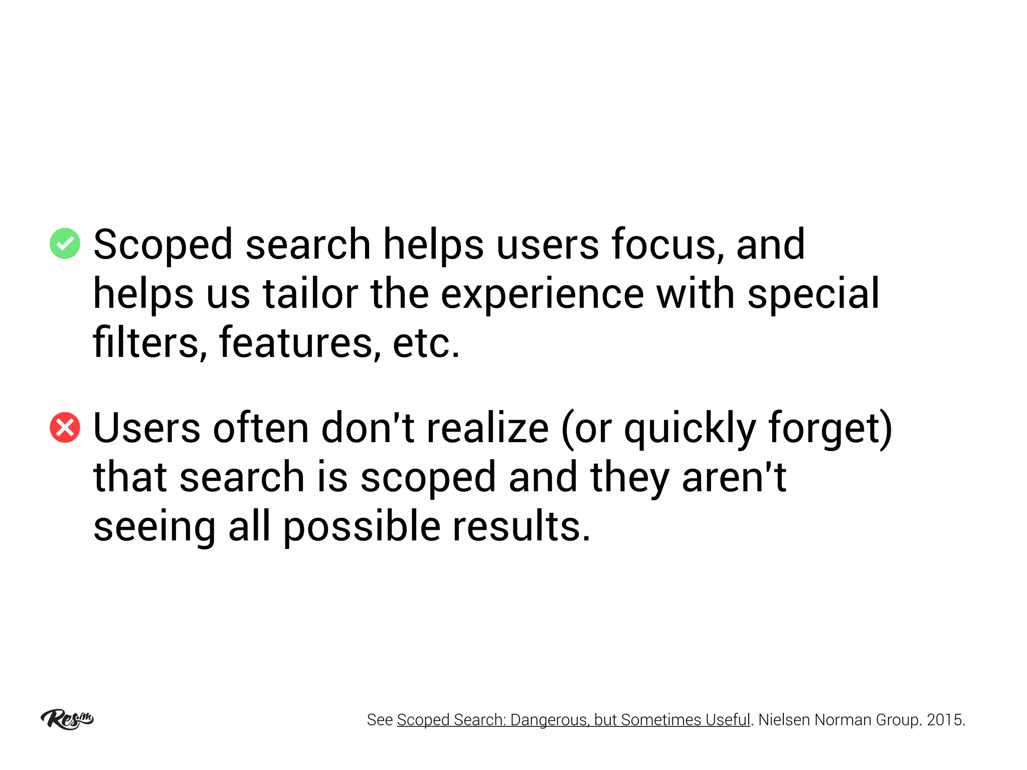 Scoped search helps users focus, and
helps us tailor the experience with special
ﬁlters, features, etc.
Users often don't realize (or quickly forget)
that search is scoped and they aren't
seeing all possible results.
See Scoped Search: Dangerous, but Sometimes Useful. Nielsen Norman Group. 2015.
 