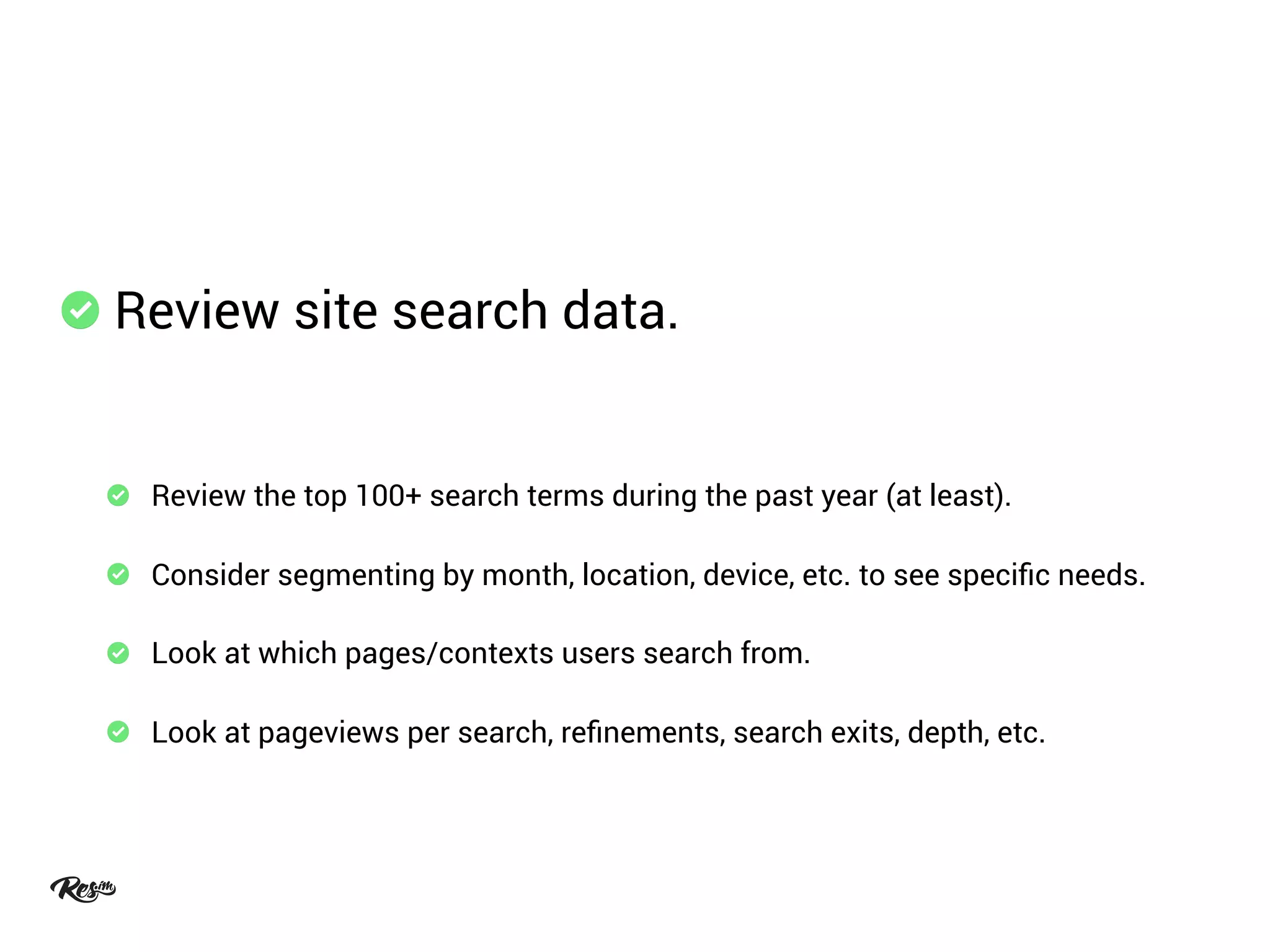 Review site search data.
Review the top 100+ search terms during the past year (at least).
Consider segmenting by month, location, device, etc. to see speciﬁc needs.
Look at which pages/contexts users search from.
Look at pageviews per search, reﬁnements, search exits, depth, etc.
 