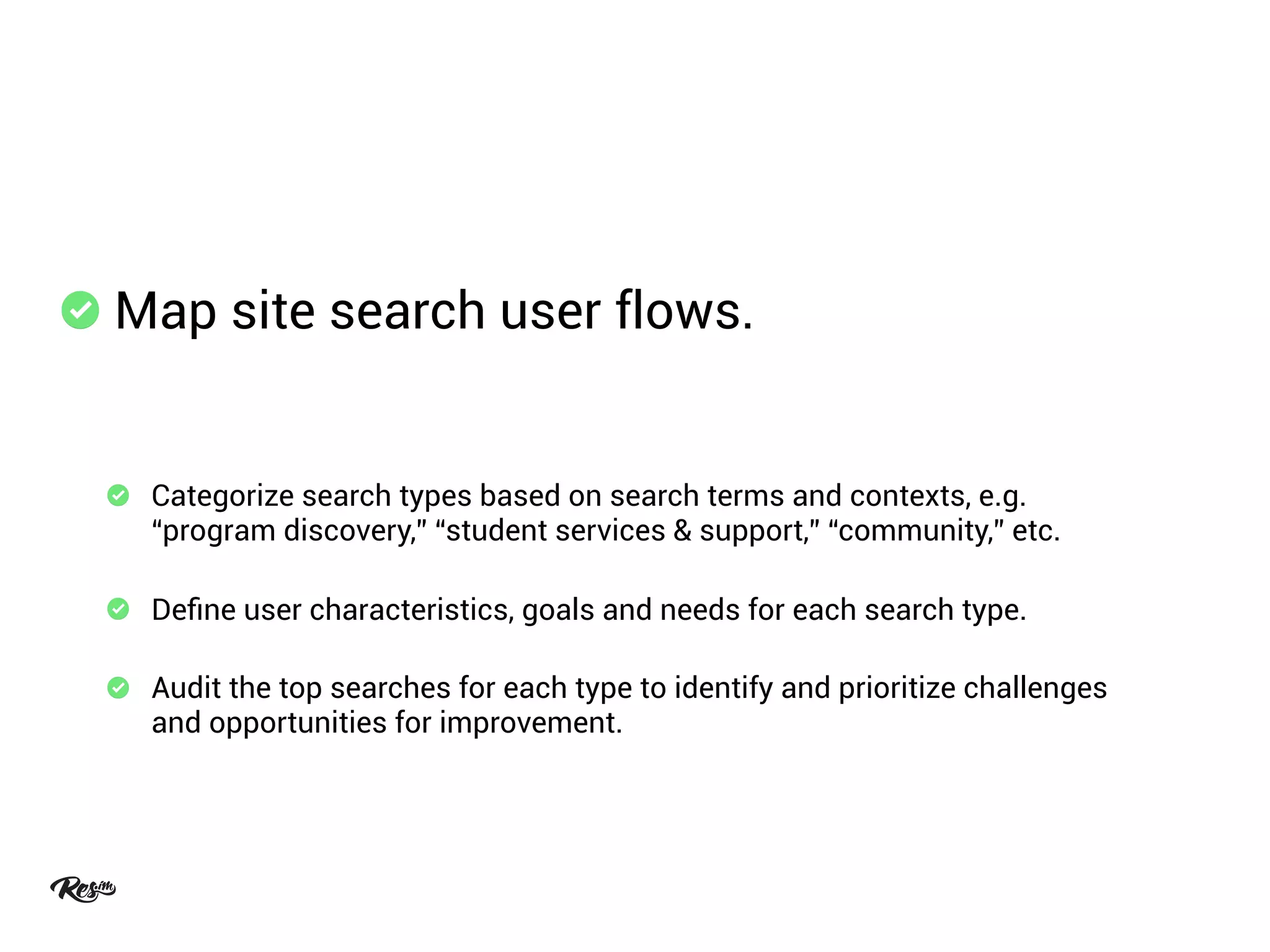 Map site search user flows.
Categorize search types based on search terms and contexts, e.g.
“program discovery,” “student services & support,” “community,” etc.
Deﬁne user characteristics, goals and needs for each search type.
Audit the top searches for each type to identify and prioritize challenges
and opportunities for improvement.
 