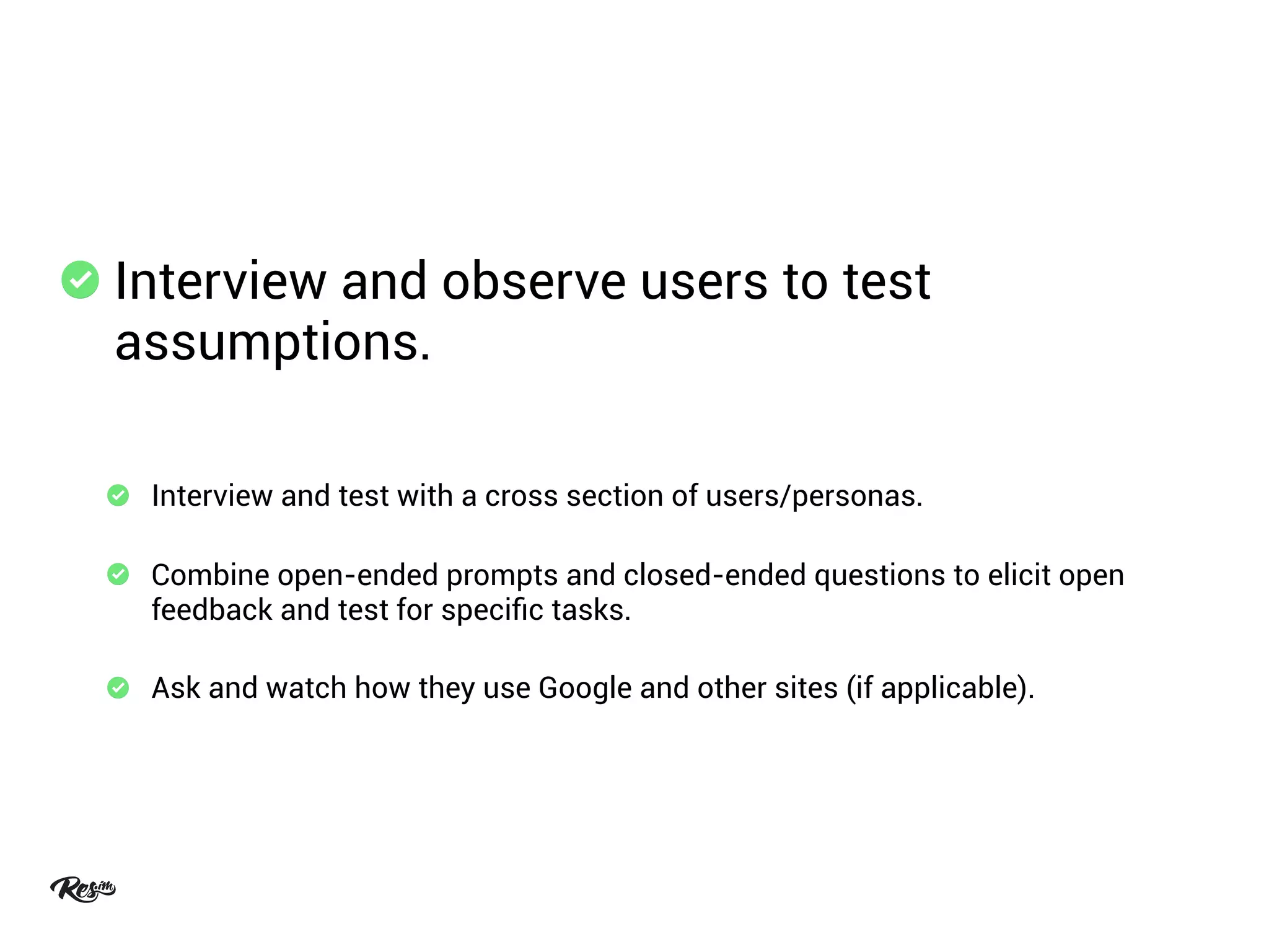 Interview and observe users to test
assumptions.
Interview and test with a cross section of users/personas.
Combine open-ended prompts and closed-ended questions to elicit open
feedback and test for speciﬁc tasks.
Ask and watch how they use Google and other sites (if applicable).
 