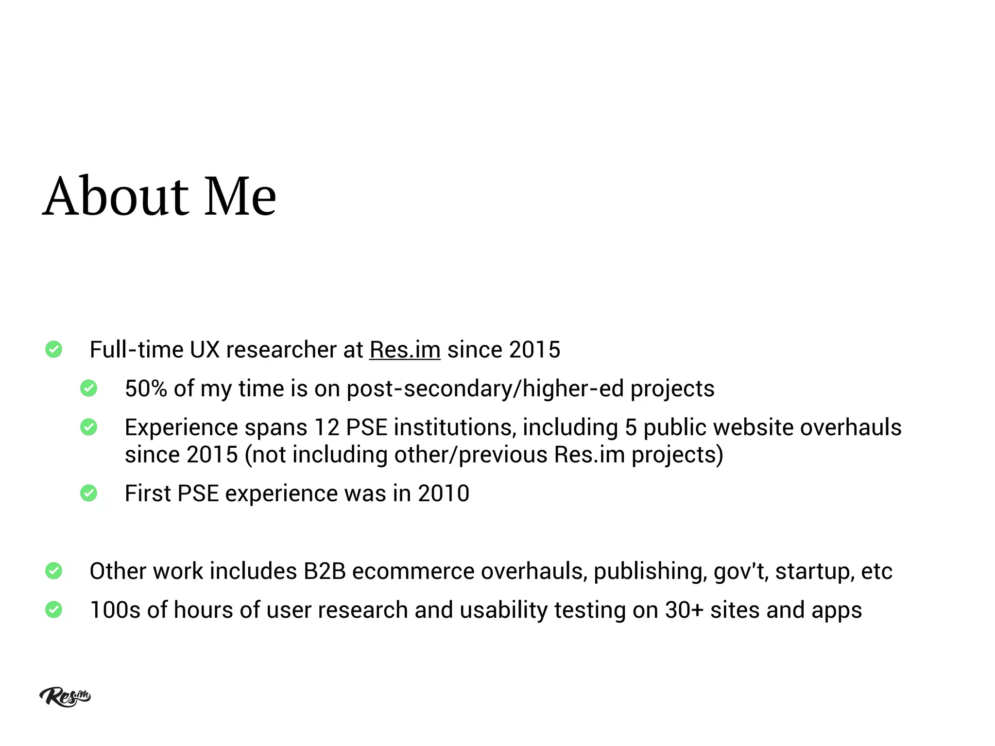 About Me
Full-time UX researcher at Res.im since 2015
50% of my time is on post-secondary/higher-ed projects
Experience spans 12 PSE institutions, including 5 public website overhauls
since 2015 (not including other/previous Res.im projects)
First PSE experience was in 2010
Other work includes B2B ecommerce overhauls, publishing, gov't, startup, etc
100s of hours of user research and usability testing on 30+ sites and apps
 