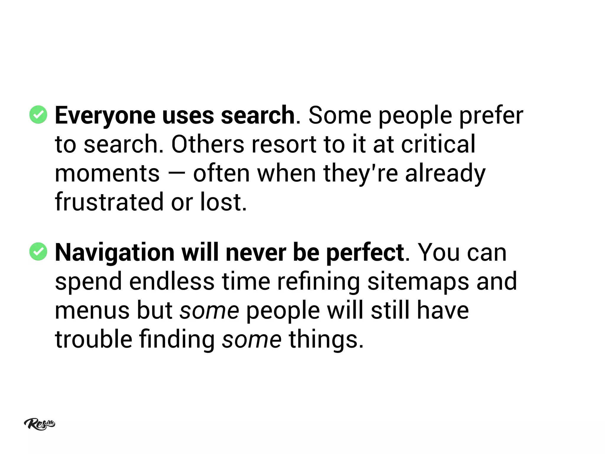 Everyone uses search. Some people prefer
to search. Others resort to it at critical
moments — often when they’re already
frustrated or lost.
Navigation will never be perfect. You can
spend endless time reﬁning sitemaps and
menus but some people will still have
trouble ﬁnding some things.
 